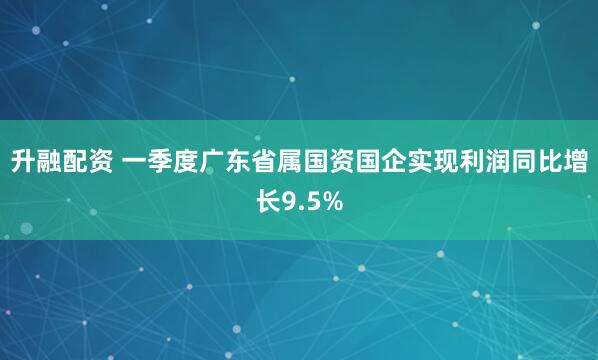 升融配资 一季度广东省属国资国企实现利润同比增长9.5%