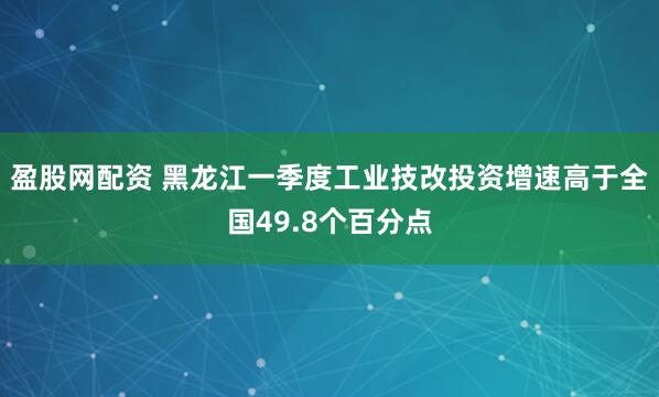 盈股网配资 黑龙江一季度工业技改投资增速高于全国49.8个百分点