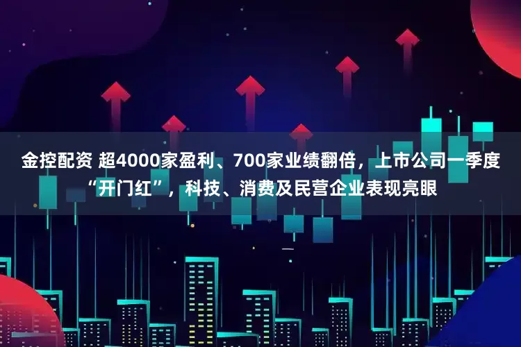 金控配资 超4000家盈利、700家业绩翻倍，上市公司一季度“开门红”，科技、消费及民营企业表现亮眼