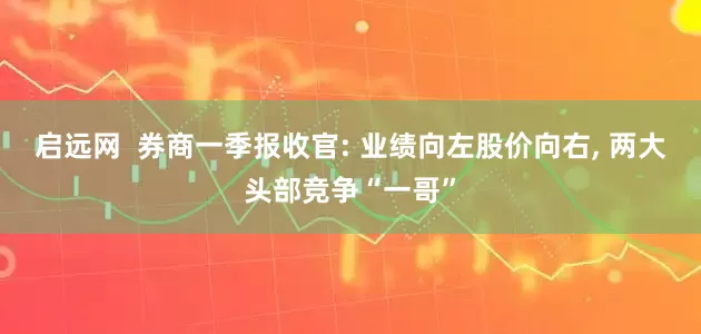 启远网  券商一季报收官: 业绩向左股价向右, 两大头部竞争“一哥”