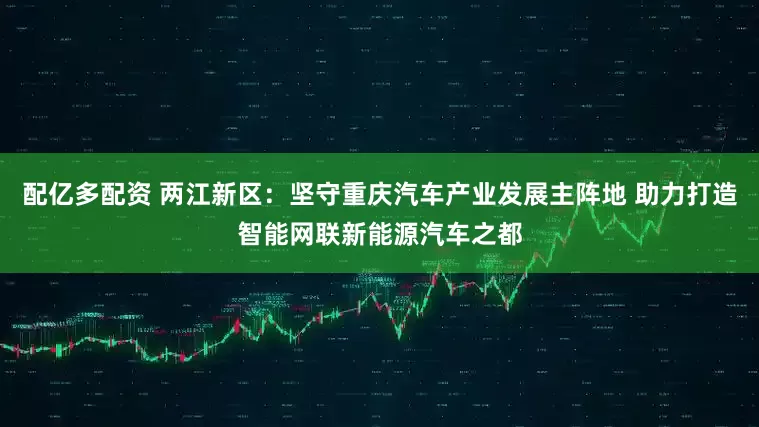 配亿多配资 两江新区：坚守重庆汽车产业发展主阵地 助力打造智能网联新能源汽车之都