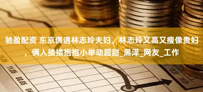 驰盈配资 东京偶遇林志玲夫妇，林志玲又高又瘦像贵妇，俩人搂搂抱抱小举动超甜_黑泽_网友_工作