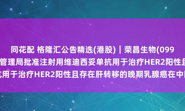 同花配 格隆汇公告精选(港股)︱荣昌生物(09995.HK)：国家药品监督管理局批准注射用维迪西妥单抗用于治疗HER2阳性且存在肝转移的晚期乳腺癌在中国上市