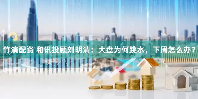 竹演配资 和讯投顾刘明清：大盘为何跳水，下周怎么办？