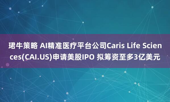 珺牛策略 AI精准医疗平台公司Caris Life Sciences(CAI.US)申请美股IPO 拟筹资至多3亿美元