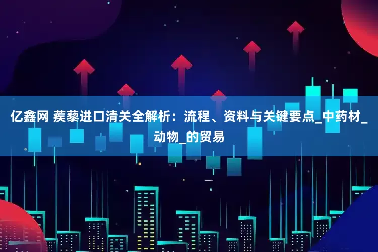 亿鑫网 蒺藜进口清关全解析：流程、资料与关键要点_中药材_动物_的贸易