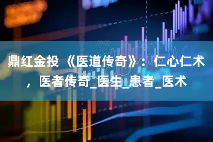 鼎红金投 《医道传奇》：仁心仁术，医者传奇_医生_患者_医术