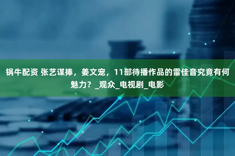 锅牛配资 张艺谋捧，姜文宠，11部待播作品的雷佳音究竟有何魅力？_观众_电视剧_电影