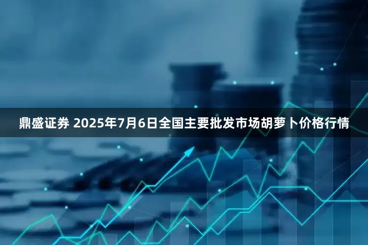 鼎盛证券 2025年7月6日全国主要批发市场胡萝卜价格行情