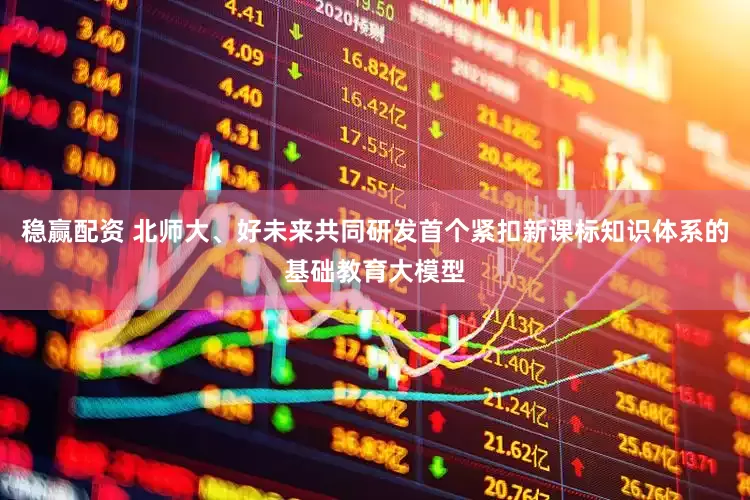 稳赢配资 北师大、好未来共同研发首个紧扣新课标知识体系的基础教育大模型