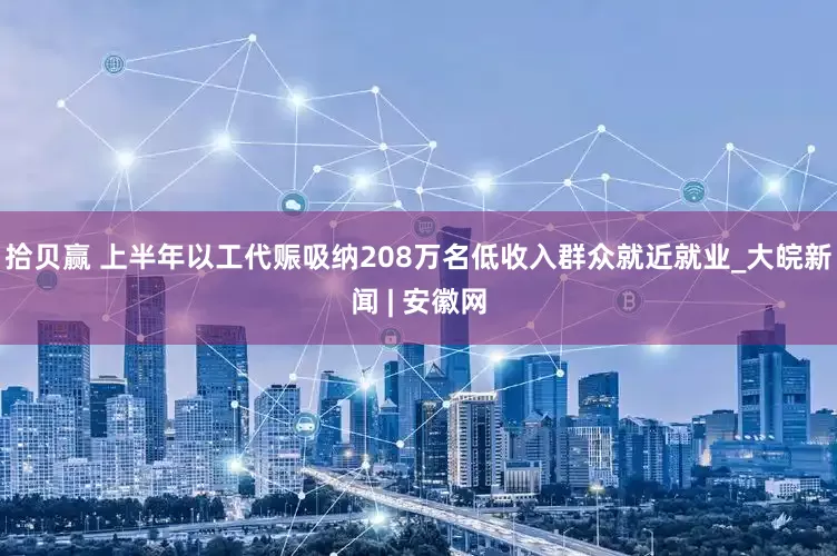 拾贝赢 上半年以工代赈吸纳208万名低收入群众就近就业_大皖新闻 | 安徽网