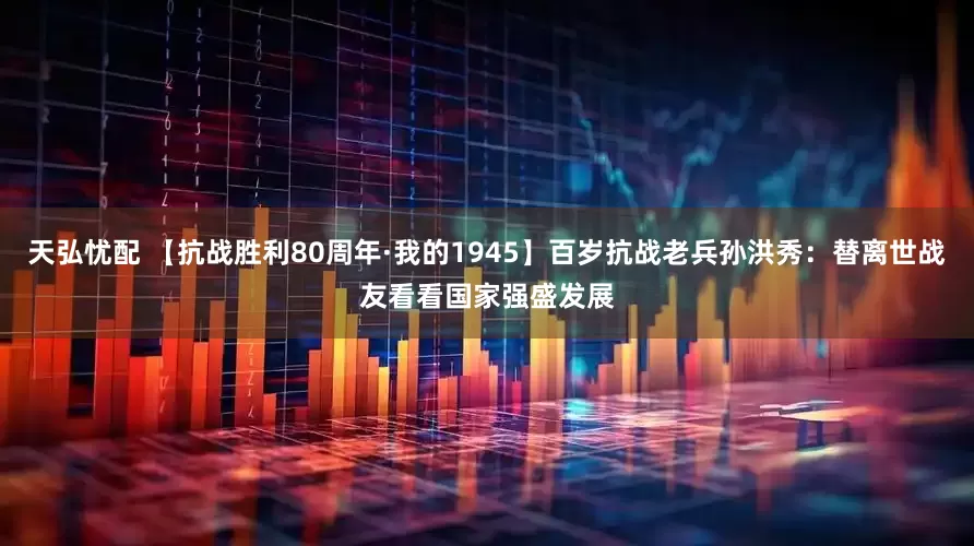 天弘忧配 【抗战胜利80周年·我的1945】百岁抗战老兵孙洪秀：替离世战友看看国家强盛发展