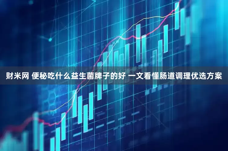 财米网 便秘吃什么益生菌牌子的好 一文看懂肠道调理优选方案
