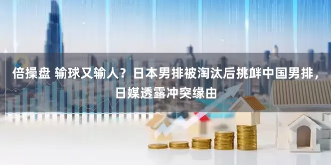倍操盘 输球又输人？日本男排被淘汰后挑衅中国男排，日媒透露冲突缘由