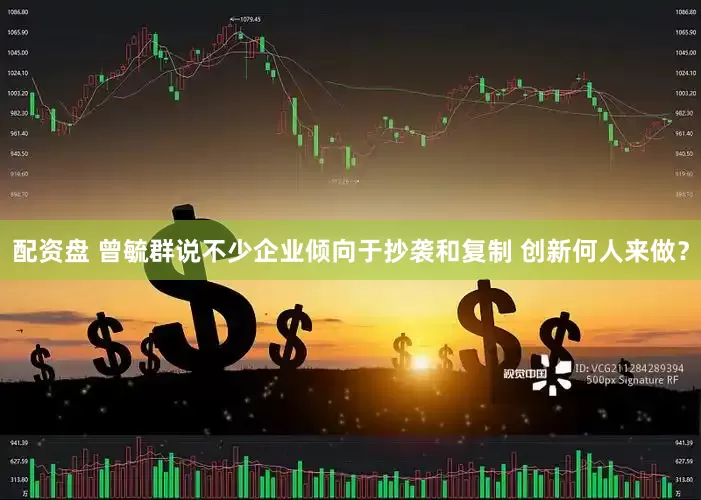 配资盘 曾毓群说不少企业倾向于抄袭和复制 创新何人来做？