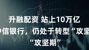 升融配资 站上10万亿的中信银行，仍处于转型“攻坚期”