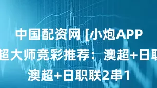 中国配资网 [小炮APP]专家英超大师竞彩推荐：澳超+日职联2串1