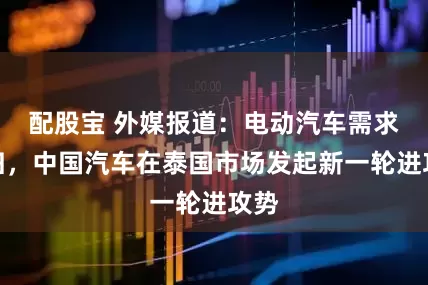 配股宝 外媒报道:电动汽车需求回归,中国汽车在泰国市场发起新一轮进攻势
