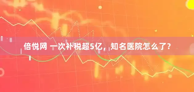 倍悦网 一次补税超5亿，知名医院怎么了？